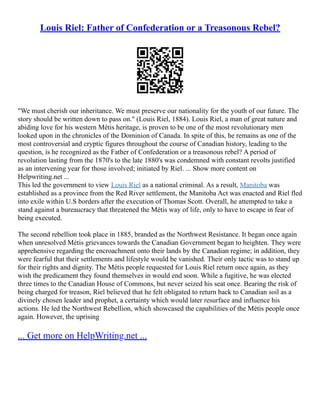 Louis Riel: Father of Confederation or a Treasonous Rebel?
"We must cherish our inheritance. We must preserve our nationality for the youth of our future. The
story should be written down to pass on." (Louis Riel, 1884). Louis Riel, a man of great nature and
abiding love for his western Métis heritage, is proven to be one of the most revolutionary men
looked upon in the chronicles of the Dominion of Canada. In spite of this, he remains as one of the
most controversial and cryptic figures throughout the course of Canadian history, leading to the
question, is he recognized as the Father of Confederation or a treasonous rebel? A period of
revolution lasting from the 1870's to the late 1880's was condemned with constant revolts justified
as an intervening year for those involved; initiated by Riel. ... Show more content on
Helpwriting.net ...
This led the government to view Louis Riel as a national criminal. As a result, Manitoba was
established as a province from the Red River settlement, the Manitoba Act was enacted and Riel fled
into exile within U.S borders after the execution of Thomas Scott. Overall, he attempted to take a
stand against a bureaucracy that threatened the Métis way of life, only to have to escape in fear of
being executed.
The second rebellion took place in 1885, branded as the Northwest Resistance. It began once again
when unresolved Métis grievances towards the Canadian Government began to heighten. They were
apprehensive regarding the encroachment onto their lands by the Canadian regime; in addition, they
were fearful that their settlements and lifestyle would be vanished. Their only tactic was to stand up
for their rights and dignity. The Métis people requested for Louis Riel return once again, as they
wish the predicament they found themselves in would end soon. While a fugitive, he was elected
three times to the Canadian House of Commons, but never seized his seat once. Bearing the risk of
being charged for treason, Riel believed that he felt obligated to return back to Canadian soil as a
divinely chosen leader and prophet, a certainty which would later resurface and influence his
actions. He led the Northwest Rebellion, which showcased the capabilities of the Métis people once
again. However, the uprising
... Get more on HelpWriting.net ...
 