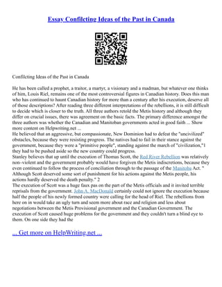 Essay Confilcting Ideas of the Past in Canada
Confilcting Ideas of the Past in Canada
He has been called a prophet, a traitor, a martyr, a visionary and a madman, but whatever one thinks
of him, Louis Riel, remains one of the most controversial figures in Canadian history. Does this man
who has continued to haunt Canadian history for more than a century after his execution, deserve all
of those descriptions? After reading three different interpretations of the rebellions, it is still difficult
to decide which is closer to the truth. All three authors retold the Metis history and although they
differ on crucial issues, there was agreement on the basic facts. The primary difference amongst the
three authors was whether the Canadian and Manitoban governments acted in good faith ... Show
more content on Helpwriting.net ...
He believed that an aggressive, but compassionate, New Dominion had to defeat the "uncivilized"
obstacles, because they were resisting progress. The natives had to fail in their stance against the
government, because they were a "primitive people", standing against the march of "civilization,"1
they had to be pushed aside so the new country could progress.
Stanley believes that up until the execution of Thomas Scott, the Red River Rebellion was relatively
non–violent and the government probably would have forgiven the Metis indiscretions, because they
even continued to follow the process of conciliation through to the passage of the Manitoba Act. "
Although Scott deserved some sort of punishment for his actions against the Metis people, his
actions hardly deserved the death penalty." 2
The execution of Scott was a huge faux pas on the part of the Metis officials and it invited terrible
reprisals from the government. John A. MacDonald certainly could not ignore the execution because
half the people of his newly formed country were calling for the head of Riel. The rebellions from
here on in would take an ugly turn and seem more about race and religion and less about
negotiations between the Metis Provisional government and the Canadian Government. The
execution of Scott caused huge problems for the government and they couldn't turn a blind eye to
them. On one side they had the
... Get more on HelpWriting.net ...
 
