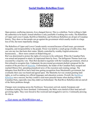 Social Studies Rebellion Essay
Open protest, conflicting interests, lives changed forever. This is a rebellion. You're willing to fight
the authorities to be heard. Armed rebellion is only justifiable if nothing else works. The Rebellions
of Upper and Lower Canada, Red River Rebellion, and Northwest Rebellion are all part of Canadian
history. They show us that people can go against the government which usually results in a large
loss of life, but more importantly change.
The Rebellion of Upper and Lower Canada mainly occurred because of land issues, government
inequality, and irresponsibility to the people. Power was held by a small group of noble elites, they
can veto any law that hurts their status. Mainly controlled by wealthy English aristocrats /
businessmen, ... Show more content on Helpwriting.net ...
Riel was determined to protect the rights of everyone in the settlement. When the Canadian Party
was armed and prepared to attack, he imprisoned them by force. The belligerent Thomas Scott was
executed by a majority vote. Then Riel decided to negotiate with the Canadian government, which at
first refused to recognize him. Undaunted, the provisional government drafted a proposal for the
creation of the province of Manitoba. Unfortunately, the leader of the Canadian Party escaped and
reached Ottawa first, spreading prejudicial news of the execution and creating outrage. The
delegates from Red River had a hard time getting recognition from Macdonald's government, but
eventually their case was heard and agreed upon. The Manitoba Act was created granting land
rights, as well as making two official languages and education systems. Overall, the Red River
Rebellion was a success, but they could've used more peaceful means when dealing with the
Canadian Party, especially since they didn't act beforehand. The Red River Rebellion did not end all
of the Metis problems though.
Changes were sweeping across the Northwest. Newcomers arrived, mainly Europeans and
Canadians looking for more farmland. Unfortunately, the Metis were denied of their land and self–
governing rights. They were forced to flee westward and struggled to survive. Continually pressing
for title to
... Get more on HelpWriting.net ...
 