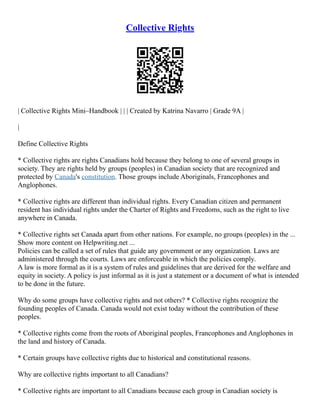 Collective Rights
| Collective Rights Mini–Handbook | | | Created by Katrina Navarro | Grade 9A |
|
Define Collective Rights
* Collective rights are rights Canadians hold because they belong to one of several groups in
society. They are rights held by groups (peoples) in Canadian society that are recognized and
protected by Canada's constitution. Those groups include Aboriginals, Francophones and
Anglophones.
* Collective rights are different than individual rights. Every Canadian citizen and permanent
resident has individual rights under the Charter of Rights and Freedoms, such as the right to live
anywhere in Canada.
* Collective rights set Canada apart from other nations. For example, no groups (peoples) in the ...
Show more content on Helpwriting.net ...
Policies can be called a set of rules that guide any government or any organization. Laws are
administered through the courts. Laws are enforceable in which the policies comply.
A law is more formal as it is a system of rules and guidelines that are derived for the welfare and
equity in society. A policy is just informal as it is just a statement or a document of what is intended
to be done in the future.
Why do some groups have collective rights and not others? * Collective rights recognize the
founding peoples of Canada. Canada would not exist today without the contribution of these
peoples.
* Collective rights come from the roots of Aboriginal peoples, Francophones and Anglophones in
the land and history of Canada.
* Certain groups have collective rights due to historical and constitutional reasons.
Why are collective rights important to all Canadians?
* Collective rights are important to all Canadians because each group in Canadian society is
 