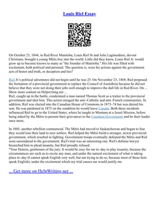 Louis Riel Essay
On October 23, 1844, in Red River Manitoba, Louis Riel Sr and Julie Lagimodiere, devout
Christians, brought a young Métis boy into the world. Little did they know, Louis Riel Jr. would
grow up to become known to many as "the founder of Manitoba." His life was filled with
excitement, both political and personal. The question is, were his actions against the government
acts of honor and truth, or deception and lies?
Riel Jr.'s political adventures did not begin until he was 25. On November 23, 1869, Riel proposed
the formation of a provincial government to replace the Council of Assiniboia because he did not
believe that they were not doing their jobs well enough to improve the dull life in Red River. On ...
Show more content on Helpwriting.net ...
Riel, caught up in the battle, condemned a man named Thomas Scott as a traitor to the provincial
government and shot him. This action enraged the anti–Catholic and anti–French communities. In
addition, Riel was elected into the Canadian House of Commons in 1873–74 but was denied his
seat. He was pardoned in 1875 on the condition he would leave Canada. Both these incidents
influenced Riel to go to the United States, where he taught in Montana at a Jesuit Mission, before
being asked by the Métis to present their grievances to the Canadian Government and be their leader
once more.
In 1885, another rebellion commenced. The Métis had moved to Saskatchewan and began to fear
they would lose their land to new settlers. Riel helped the Métis build a stronger, newer provincial
government, which resulted in fighting. Government troops eventually defeated the Métis and Riel
soon surrendered to the government. Riel's trial was an interesting one. Riel's defense lawyer
beseeched him to plead insanity, but Riel proudly refused.
"Your Honors, gentlemen of the jury: It would be easy for me to–day to play insanity, because the
circumstances are such as to excite any man, and under the natural excitement of what is taking
place to–day (I cannot speak English very well, but am trying to do so, because most of those here
speak English), under the excitement which my trial causes me would justify me
... Get more on HelpWriting.net ...
 