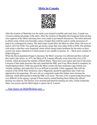 Métis In Canada
After the creation of Manitoba was the métis were treated in terrible and cruel ways. Canada was
viewed as taking advantage of the métis. After the creation of Manitoba the Europeans believed they
were superior to the Metis and many laws were made to just benefit themselves. The métis had tried
to obtain scrips which were basically a piece of paper that could be used to certify possession of
land or be exchanged for money. The land scrips would allow the Metis to either claim 160 acres of
land or sell it for $160. You could also get money scrips that were either $160 or $240. The problem
with scrips is that they were frequently stolen which caused major problems for the métis as there
weren't any names attached to it which meant it was useable to anyone. At ... Show more content on
Helpwriting.net ...
When the Bison population began to decrease, the Metis' economy was affected and they realized
they had to take action. In 1873, the Metis of St. Laurent officially wrote down the Laws of St.
Laurent, which decreased the number of Bison Hunts. These laws were unjust and cruel to the métis.
Lawrence Clark made decisions that only benefited the HBC and if any Metis dared to complain, he
would imprison them. Clark also payed the Metis carriers the bare minimum wage (which was
virtually nothing), and made their lives as difficult as possible. Clark suggested, that with the
creation of the North West Territories, that a Magistrate should be appointed, later Clark was
appointed as the magistrate. His new role as a magistrate made him further more increase his
authority, which allowed him to help the HBC even more. The laws of St. Laurent made bison hunt
very difficult. In the spring, a group of bison hunters started hunting bison before the official
hunting was allowed. The hunters were arrested and fined for hunting too early. Clarke treated the
Metis very poorly and the Metis began to ignore the St. Laurent
... Get more on HelpWriting.net ...
 