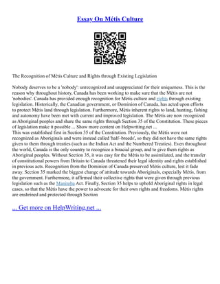 Essay On Métis Culture
The Recognition of Métis Culture and Rights through Existing Legislation
Nobody deserves to be a 'nobody': unrecognized and unappreciated for their uniqueness. This is the
reason why throughout history, Canada has been working to make sure that the Métis are not
'nobodies'. Canada has provided enough recognition for Métis culture and rights through existing
legislation. Historically, the Canadian government, or Dominion of Canada, has acted upon efforts
to protect Métis land through legislation. Furthermore, Métis inherent rights to land, hunting, fishing
and autonomy have been met with current and improved legislation. The Métis are now recognized
as Aboriginal peoples and share the same rights through Section 35 of the Constitution. These pieces
of legislation make it possible ... Show more content on Helpwriting.net ...
This was established first in Section 35 of the Constitution. Previously, the Métis were not
recognized as Aboriginals and were instead called 'half–breeds', so they did not have the same rights
given to them through treaties (such as the Indian Act and the Numbered Treaties). Even throughout
the world, Canada is the only country to recognize a biracial group, and to give them rights as
Aboriginal peoples. Without Section 35, it was easy for the Métis to be assimilated, and the transfer
of constitutional powers from Britain to Canada threatened their legal identity and rights established
in previous acts. Recognition from the Dominion of Canada preserved Métis culture, lest it fade
away. Section 35 marked the biggest change of attitude towards Aboriginals, especially Métis, from
the government. Furthermore, it affirmed their collective rights that were given through previous
legislation such as the Manitoba Act. Finally, Section 35 helps to uphold Aboriginal rights in legal
cases, so that the Métis have the power to advocate for their own rights and freedoms. Métis rights
are enshrined and protected through Section
... Get more on HelpWriting.net ...
 