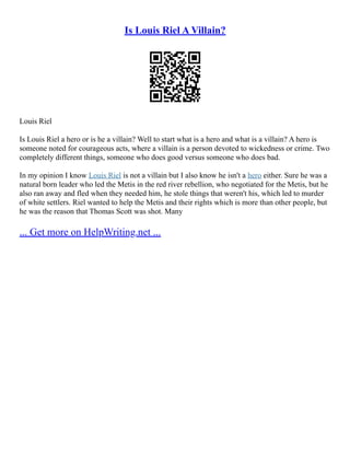 Is Louis Riel A Villain?
Louis Riel
Is Louis Riel a hero or is he a villain? Well to start what is a hero and what is a villain? A hero is
someone noted for courageous acts, where a villain is a person devoted to wickedness or crime. Two
completely different things, someone who does good versus someone who does bad.
In my opinion I know Louis Riel is not a villain but I also know he isn't a hero either. Sure he was a
natural born leader who led the Metis in the red river rebellion, who negotiated for the Metis, but he
also ran away and fled when they needed him, he stole things that weren't his, which led to murder
of white settlers. Riel wanted to help the Metis and their rights which is more than other people, but
he was the reason that Thomas Scott was shot. Many
... Get more on HelpWriting.net ...
 