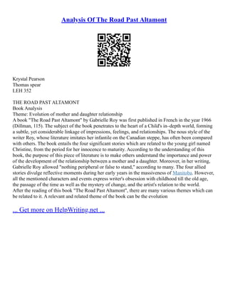 Analysis Of The Road Past Altamont
Krystal Pearson
Thomas spear
LEH 352
THE ROAD PAST ALTAMONT
Book Analysis
Theme: Evolution of mother and daughter relationship
A book "The Road Past Altamont" by Gabrielle Roy was first published in French in the year 1966
(Dillman, 115). The subject of the book penetrates to the heart of a Child's in–depth world, forming
a subtle, yet considerable linkage of impressions, feelings, and relationships. The nous style of the
writer Roy, whose literature imitates her infantile on the Canadian steppe, has often been compared
with others. The book entails the four significant stories which are related to the young girl named
Christine, from the period for her innocence to maturity. According to the understanding of this
book, the purpose of this piece of literature is to make others understand the importance and power
of the development of the relationship between a mother and a daughter. Moreover, in her writing,
Gabrielle Roy allowed "nothing peripheral or false to stand," according to many. The four allied
stories divulge reflective moments during her early years in the massiveness of Manitoba. However,
all the mentioned characters and events express writer's obsession with childhood till the old age,
the passage of the time as well as the mystery of change, and the artist's relation to the world.
After the reading of this book "The Road Past Altamont", there are many various themes which can
be related to it. A relevant and related theme of the book can be the evolution
... Get more on HelpWriting.net ...
 