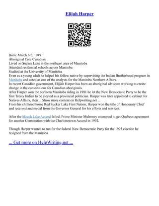 Elijah Harper
Born: March 3rd, 1949
Aboriginal Cree Canadian
Lived on Sucker Lake in the northeast area of Manitoba
Attended residential schools across Manitoba
Studied at the University of Manitoba
Even as a young adult he helped his fellow native by supervising the Indian Brotherhood program in
Manitoba and acted as one of the analysts for the Manitoba Northern Affairs.
In recent Canadian government, Elijiah Harper has been an aboriginal advocate working to create
change in the constitutions for Canadian aboriginals.
After Harper won the northern Manitoba riding in 1981 he let the New Democratic Party to be the
first Treaty Indian to be elected as a provincial politician. Harper was later appointed to cabinet for
Natives Affairs, then ... Show more content on Helpwriting.net ...
From his chilhood home Red Sucker Lake First Nation, Harper won the title of Honourary Chief
and received and medal from the Governor General for his efforts and services.
After the Meech Lake Accord failed, Prime Minister Mulroney attempted to get Quebecs agreement
for another Constitution with the Charlottetown Accord in 1992.
Though Harper wanted to run for the federal New Democratic Party for the 1993 election he
resigned from the Manitoba
... Get more on HelpWriting.net ...
 