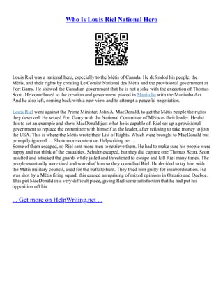 Who Is Louis Riel National Hero
Louis Riel was a national hero, especially to the Métis of Canada. He defended his people, the
Métis, and their rights by creating Le Comité National des Métis and the provisional government at
Fort Garry. He showed the Canadian government that he is not a joke with the execution of Thomas
Scott. He contributed to the creation and government placed in Manitoba with the Manitoba Act.
And he also left, coming back with a new view and to attempt a peaceful negotiation.
Louis Riel went against the Prime Minister, John A. MacDonald, to get the Métis people the rights
they deserved. He seized Fort Garry with the National Committee of Métis as their leader. He did
this to set an example and show MacDonald just what he is capable of. Riel set up a provisional
government to replace the committee with himself as the leader, after refusing to take money to join
the USA. This is where the Métis wrote their List of Rights. Which were brought to MacDonald but
promptly ignored. ... Show more content on Helpwriting.net ...
Some of them escaped, so Riel sent more men to retrieve them. He had to make sure his people were
happy and not think of the casualties. Schultz escaped, but they did capture one Thomas Scott. Scott
insulted and attacked the guards while jailed and threatened to escape and kill Riel many times. The
people eventually were tired and scared of him so they consulted Riel. He decided to try him with
the Métis military council, used for the buffalo hunt. They tried him guilty for insubordination. He
was shot by a Métis firing squad; this caused an uprising of mixed opinions in Ontario and Quebec.
This put MacDonald in a very difficult place, giving Riel some satisfaction that he had put his
opposition off his
... Get more on HelpWriting.net ...
 