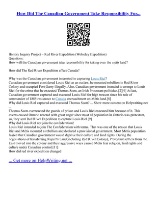 How Did The Canadian Government Take Responsibility For...
History Inquiry Project – Red River Expedition (Wolseley Expedition)
Questions:
How will the Canadian government take responsibility for taking over the metis land?
How did The Red River Expedition affect Canada?
Why was the Canadian government interested in capturing Louis Riel?
Canadian government considered Louis Riel as an outlaw, he mounted rebellion in Red River
Colony and occupied Fort Garry illegally. Also, Canadian government intended to avenge to Louis
Riel for the crime that he executed Thomas Scott, an Irish Protestant politician.[2][9] At last,
Canadian government captured and executed Louis Riel for high treason since his role of
commander of 1885 resistance to Canada encroachment on Métis land.[8]
Why did Louis Riel captured and executed Thomas Scott? ... Show more content on Helpwriting.net
...
Thomas Scott overreacted the guards of prison and Louis Riel executed him because of it. This
events caused Ontario reacted with great anger since most of population in Ontario was protestant,
so, they sent Red River Expedition to capture Louis Riel.[9]
Why did Louis Riel not join the confederation?
Louis Riel intended to join The Confederation with terms. That was one of the reason that Louis
Riel and Métis mounted a rebellion and declared a provisional government. Most Métis population
feared that Canadian government would deprive their culture and land rights. During the
negotiations of transferring Rupert's Land(including Red River Colony), Protestant settlers from the
East moved into the colony and their aggressive ways caused Métis fear religion, land rights and
culture under Canadian control.[11]
How did red river expedition changed
... Get more on HelpWriting.net ...
 