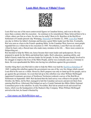 Louis Riel: Hero or Villain? Essay
Louis Riel was one of the most controversial figures in Canadian history, and even to this day –
more than a century after his execution – he continues to be remembered. Many believed him to be a
villain; others saw him as a hero. So who was he really? Born in St. Boniface at the Red River
Settlement of Canada (present–day Winnipeg, Manitoba) on October 22, 1844, Louis Riel hoped
one day to follow his father's footsteps and become a great Métis leader just like him. Eventually,
Riel was seen as a hero to the French–speaking Métis. In the Canadian West, however, most people
regarded him as a villain due to his execution in 1885. Nevertheless, Louis Riel was not really a
villain by heart; only a flawed man who made many mistakes in his life. ... Show more content on
Helpwriting.net ...
Riel decided to help the Métis out, hence became their main leader and spokesperson. He was
prepared to speak for the Métis and defend their rights. Riel's education, speaking ability, and
father's history made him an obvious leader for his people. In time, Riel became deeply involved in
his struggle to improve the lives of the Métis People, and he was eventually seen as a visionary to
them. He even spearheaded the Métis into having two rebellions against the government.
Another thing that Louis Riel did in order to help the Métis was lead the Red River Rebellion of
1869. Leading this rebellion against the government was one of the very few things which caused
Louis Riel to be seen as a villain. However, Riel's purpose was only to stand up for his people, not to
go against the government. An event that led up to this rebellion was when William McDougall
(appointed Lieutenant–governor of Northwest Territories) ordered a survey of the Red River
Settlement on September 1869. Riel declared that the land survey was a threat to his people. So in
October, the Métis, led by Riel, managed to halt the Canadian surveyors and prevent them from
entering Red River. Afterward, Riel helped set up Le Comité National des Métis (Métis National
Committee) prior to the rebellion. In early November, Riel led an armed revolt and seized Fort
Garry, which was the headquarters of the Hudson's Bay Company. When William McDougall
arrived at the fort, he found it blocked by
... Get more on HelpWriting.net ...
 