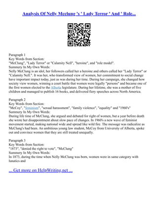 Analysis Of Nelly Mcclung 's ' Lady Terror ' And ' Role...
Paragraph 1
Key Words from Section:
"McClung", "Lady Terror" or "Calamity Nell", "heroine", and "role model".
Summery In My Own Words:
Nelly McClung is an idol, her followers called her a heroine and others called her "Lady Terror" or
"Calamity Nell.". It was her, who transformed view of women, her commitment to social change
have important impact today, just as was during her time. During her campaign, she changed how
society view women, winning a court battle that women were legally "persons" and became one of
the first women elected to the Alberta legislature. During her lifetime, she was a mother of five
children and managed to publish 16 books, and delivered fiery speeches across North America.
Paragraph 2
Key Words from Section:
"McCoy", "feminism", "sexual harassment", "family violence", "equality" and "1960's"
Summery In My Own Words:
During life time of McClung, she argued and debated for right of women, but a year before death
she wrote her disappointment about slow pace of changes. In 1960's a new wave of feminist
movement started, making national wide and spread like wild fire. The message was radicalize as
McClung's had been. An ambitious young law student, McCoy from University of Alberta, spoke
out and convince women that they are still treated unequally.
Paragraph 3
Key Words from Section:
"1873", "denied the right to vote", "McClung"
Summery In My Own Words:
In 1873, during the time when Nelly McClung was born, women were in same category with
lunatics and
... Get more on HelpWriting.net ...
 