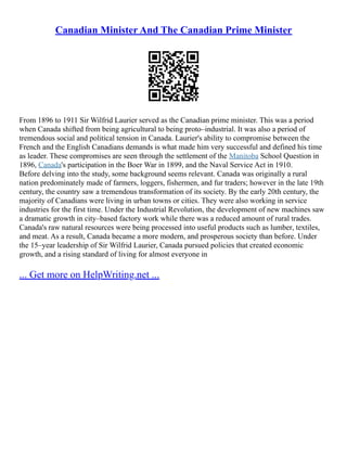 Canadian Minister And The Canadian Prime Minister
From 1896 to 1911 Sir Wilfrid Laurier served as the Canadian prime minister. This was a period
when Canada shifted from being agricultural to being proto–industrial. It was also a period of
tremendous social and political tension in Canada. Laurier's ability to compromise between the
French and the English Canadians demands is what made him very successful and defined his time
as leader. These compromises are seen through the settlement of the Manitoba School Question in
1896, Canada's participation in the Boer War in 1899, and the Naval Service Act in 1910.
Before delving into the study, some background seems relevant. Canada was originally a rural
nation predominately made of farmers, loggers, fishermen, and fur traders; however in the late 19th
century, the country saw a tremendous transformation of its society. By the early 20th century, the
majority of Canadians were living in urban towns or cities. They were also working in service
industries for the first time. Under the Industrial Revolution, the development of new machines saw
a dramatic growth in city–based factory work while there was a reduced amount of rural trades.
Canada's raw natural resources were being processed into useful products such as lumber, textiles,
and meat. As a result, Canada became a more modern, and prosperous society than before. Under
the 15–year leadership of Sir Wilfrid Laurier, Canada pursued policies that created economic
growth, and a rising standard of living for almost everyone in
... Get more on HelpWriting.net ...
 