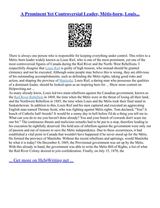 A Prominent Yet Controversial Leader, Métis-born, Louis...
There is always one person who is responsible for keeping everything under control. This refers to a
Métis–born leader widely known as Louis Riel, who is one of the most prominent, yet one of the
most controversial figures of Canada during the Red River and the North–West Rebellions. I
respectfully disagree that Louis Riel is guilty of high treason, who instead should be granted
clemency and not be executed. Although some people may believe this is wrong, they are oblivious
of his outstanding accomplishments, such as defending the Métis rights, taking good risks and
action, and shaping the province of Manitoba. Louis Riel, a daring man who possesses the qualities
of a dominant leader, should be looked upon as an inspiring hero for ... Show more content on
Helpwriting.net ...
As many already know, Louis led two main rebellions against the Canadian government, known as
the Red River Rebellion in 1869; the time when the Métis were in the threat of losing all their land,
and the Northwest Rebellion in 1885; the time when Louis and the Métis took their final stand in
Saskatchewan. In addition to this, Louis Riel and his men captured and executed an aggravating
English man named Thomas Scott, who was fighting against Métis rights. Tom declared, "You? A
bunch of Catholic half–breeds? It would be a sunny day in hell before I'd do a thing you tell me to.
What can you do to me you haven't done already? You and your bunch of cowards don't scare me
one bit." The continuous threats and malicious remarks had to be put to a stop, therefore leading to
his execution he rightfully deserved. His bold acts of rebellion against the government were only out
of passion and out of reasons to save the Métis independence. Due to these occurrences, it had
established a vital point in Canada that wouldn't have happened if he never stood up for the Métis.
He formed the province of Manitoba. Without the recent rebellions and uprisings, would Manitoba
be what it is today? On December 8, 1869, the Provisional government was set up by the Métis.
With this already in hand, the government was able to write the Métis Bill of Rights, a list of what
the Red River Colony desired to join confederation. Finally, on July 15, 1870, the
... Get more on HelpWriting.net ...
 