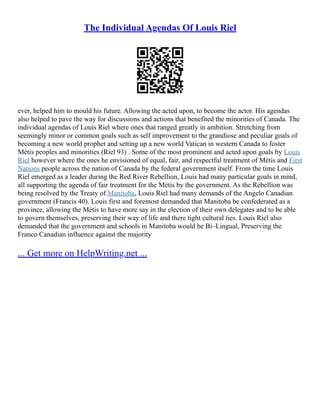The Individual Agendas Of Louis Riel
ever, helped him to mould his future. Allowing the acted upon, to become the actor. His agendas
also helped to pave the way for discussions and actions that benefited the minorities of Canada. The
individual agendas of Louis Riel where ones that ranged greatly in ambition. Stretching from
seemingly minor or common goals such as self improvement to the grandiose and peculiar goals of
becoming a new world prophet and setting up a new world Vatican in western Canada to foster
Métis peoples and minorities (Riel 93) . Some of the most prominent and acted upon goals by Louis
Riel however where the ones he envisioned of equal, fair, and respectful treatment of Métis and First
Nations people across the nation of Canada by the federal government itself. From the time Louis
Riel emerged as a leader during the Red River Rebellion, Louis had many particular goals in mind,
all supporting the agenda of fair treatment for the Métis by the government. As the Rebellion was
being resolved by the Treaty of Manitoba, Louis Riel had many demands of the Angelo Canadian
government (Francis 40). Louis first and foremost demanded that Manitoba be confederated as a
province, allowing the Métis to have more say in the election of their own delegates and to be able
to govern themselves, preserving their way of life and there tight cultural ties. Louis Riel also
demanded that the government and schools in Manitoba would be Bi–Lingual, Preserving the
Franco Canadian influence against the majority
... Get more on HelpWriting.net ...
 