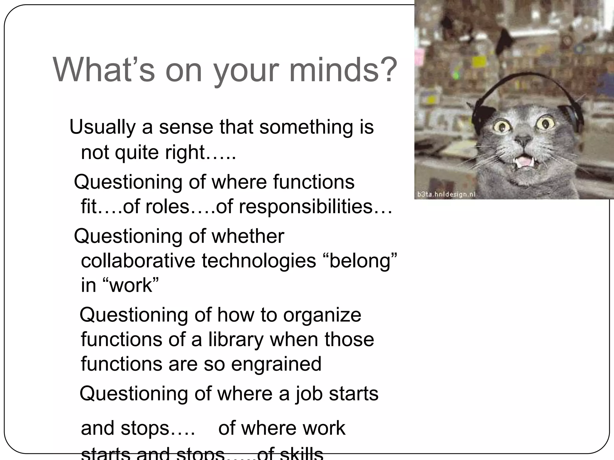 What’s on your minds?Usually a sense that something is not quite right…..  Questioning of where functions fit….of roles….of responsibilities…  Questioning of whether collaborative technologies “belong” in “work”   Questioning of how to organize functions of a library when those functions are so engrained   Questioning of where a job starts and stops…. of where work starts and stops…..of skills required for jobs….