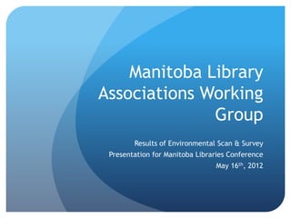 Manitoba Library
Associations Working
              Group
        Results of Environmental Scan & Survey
 Presentation for Manitoba Libraries Conference
                                May 16th, 2012
 