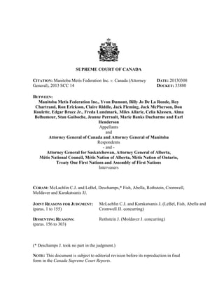 SUPREME COURT OF CANADA

CITATION: Manitoba Metis Federation Inc. v. Canada (Attorney           DATE: 20130308
General), 2013 SCC 14                                                  DOCKET: 33880

BETWEEN:
  Manitoba Metis Federation Inc., Yvon Dumont, Billy Jo De La Ronde, Roy
 Chartrand, Ron Erickson, Claire Riddle, Jack Fleming, Jack McPherson, Don
Roulette, Edgar Bruce Jr., Freda Lundmark, Miles Allarie, Celia Klassen, Alma
 Belhumeur, Stan Guiboche, Jeanne Perrault, Marie Banks Ducharme and Earl
                                  Henderson
                                  Appellants
                                      and
        Attorney General of Canada and Attorney General of Manitoba
                                 Respondents
                                    - and -
      Attorney General for Saskatchewan, Attorney General of Alberta,
   Métis National Council, Métis Nation of Alberta, Métis Nation of Ontario,
            Treaty One First Nations and Assembly of First Nations
                                  Interveners



CORAM: McLachlin C.J. and LeBel, Deschamps,* Fish, Abella, Rothstein, Cromwell,
Moldaver and Karakatsanis JJ.

JOINT REASONS FOR JUDGMENT:           McLachlin C.J. and Karakatsanis J. (LeBel, Fish, Abella and
(paras. 1 to 155)                     Cromwell JJ. concurring)

DISSENTING REASONS:                   Rothstein J. (Moldaver J. concurring)
(paras. 156 to 303)



(* Deschamps J. took no part in the judgment.)

NOTE: This document is subject to editorial revision before its reproduction in final
form in the Canada Supreme Court Reports.
 