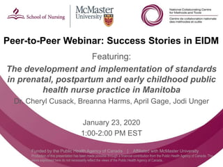 Follow us @nccmt Suivez-nous @ccnmo
Funded by the Public Health Agency of Canada | Affiliated with McMaster University
Production of this presentation has been made possible through a financial contribution from the Public Health Agency of Canada. The
views expressed here do not necessarily reflect the views of the Public Health Agency of Canada..
Peer-to-Peer Webinar: Success Stories in EIDM
Featuring:
The development and implementation of standards
in prenatal, postpartum and early childhood public
health nurse practice in Manitoba
Dr. Cheryl Cusack, Breanna Harms, April Gage, Jodi Unger
January 23, 2020
1:00-2:00 PM EST
 