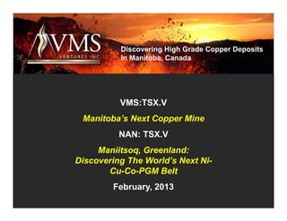 Discovering High Grade Copper Deposits
          in Manitoba, Canada




          VMS:TSX.V
 Manitoba’s Next Copper Mine
          NAN: TSX.V
     Maniitsoq, Greenland:
Discovering The World’s Next Ni-
       Cu-Co-PGM Belt
        February, 2013
 