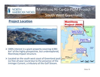 Introduction
                          Maniitsoq Ni‐Cu‐Co‐PGM Project
                                      South West Greenland
   Project Location




 100% interest in a giant property covering 4,983 
  km2 of the highly prospective, but underexplored, 
  Maniitsoq Impact structure.
 Located on the south west coast of Greenland pack 
  ice free all year round due to the presence of the 
  Irminger Current, a tributary of the Gulf Stream.

                                                             Slide 19
 