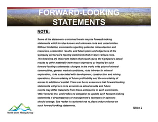 FORWARD-LOOKING
   STATEMENTS
NOTE:
Some of the statements contained herein may be forward-looking
statements which involve known and unknown risks and uncertainties.
Without limitation, statements regarding potential mineralization and
resources, exploration results, and future plans and objectives of the
Company are forward-looking statements that involve various risks.
The following are important factors that could cause the Company’s actual
results to differ materially from those expressed or implied by such
forward-looking statements: changes in the world wide price of mineral
commodities, general market conditions, risks inherent in mineral
exploration, risks associated with development, construction and mining
operations, the uncertainty of future profitability and the uncertainty of
access to additional capital. There can be no assurance that forward-looking
statements will prove to be accurate as actual results and future
events may differ materially from those anticipated in such statements.
VMS Ventures Inc. undertakes no obligation to update such forward-looking
statements if circumstances or management’s estimates or opinions
should change. The reader is cautioned not to place undue reliance on
such forward-looking statements.
                                                                               Slide 2
 