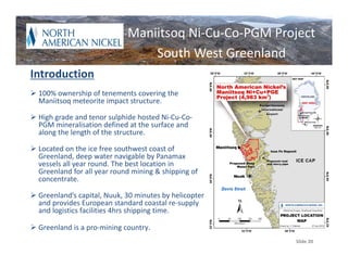 Maniitsoq Ni‐Cu‐Co‐PGM Project
                                 South West Greenland
Introduction
 100% ownership of tenements covering the 
  Maniitsoq meteorite impact structure.

 High grade and tenor sulphide hosted Ni‐Cu‐Co‐
  PGM mineralisation defined at the surface and 
  along the length of the structure.

 Located on the ice free southwest coast of 
  Greenland, deep water navigable by Panamax 
  vessels all year round. The best location in 
  Greenland for all year round mining & shipping of 
  concentrate.

 Greenland’s capital, Nuuk, 30 minutes by helicopter 
  and provides European standard coastal re‐supply 
  and logistics facilities 4hrs shipping time.

 Greenland is a pro‐mining country.
                                                         Slide 20
 