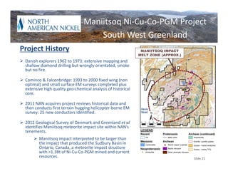 Maniitsoq Ni‐Cu‐Co‐PGM Project
                                      South West Greenland
Project History                                                  MANIITSOQ IMPACT
                                                                MELT ZONE (APPROX.)
 Danish explorers 1962 to 1973: extensive mapping and 
  shallow diamond drilling but wrongly orientated, smoke 
  but no fire.

 Cominco & Falconbridge: 1993 to 2000 fixed wing (non 
  optimal) and small surface EM surveys completed plus 
  extensive high quality geo‐chemical analysis of historical 
  core.

 2011 NAN acquires project reviews historical data and 
  then conducts first terrain hugging helicopter‐borne EM        Davis
  survey: 25 new conductors identified.                          Strait



 2012 Geological Survey of Denmark and Greenland et al
  identifies Maniitsoq meteorite impact site within NAN’s 
  tenements. 
        Maniitsoq impact interpreted to be larger than 
         the impact that produced the Sudbury Basin in 
         Ontario, Canada, a meteorite impact structure 
         with >1.3Bt of Ni‐Cu‐Co‐PGM mined and current 
         resources.                                                                   Slide 21
 