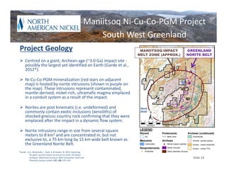 Maniitsoq Ni‐Cu‐Co‐PGM Project
                                                                      South West Greenland
Project Geology                                                                 MANIITSOQ IMPACT     GREENLAND
                                                                               MELT ZONE (APPROX.)   NORITE BELT
 Centred on a giant, Archean‐age (~3.0 Ga) impact site ‐
  possibly the largest yet identified on Earth (Garde et al., 
  2012*).

 Ni‐Cu‐Co‐PGM mineralization (red stars on adjacent 
  map) is hosted by norite intrusions (shown in purple on 
  the map). These intrusions represent contaminated, 
  mantle‐derived, nickel‐rich, ultramafic magma emplaced 
  in a conduit system as a result of the impact.

 Norites are post kinematic (i.e. undeformed) and                              Davis
  commonly contain exotic inclusions (xenoliths) of                             Strait
  shocked gneissic country rock confirming that they were 
  emplaced after the impact in a dynamic flow system.

 Norite intrusions range in size from several square 
  meters to 8 km2 and are concentrated in, but not 
  exclusive to, a 75 km long by 15 km wide belt known as 
  the Greenland Norite Belt.
*Garde , A.A., McDonald, I., Dyck, B. & Keulen, N. 2012: Searching
           for giant, ancient impact structures on Earth: the Meso‐
           archaean  Maniitsoq structure, West Greenland. Earth and                                    Slide 22
           Planetary Science Letters 137–138, 197–210.
 