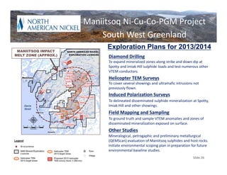 Plans for 2013
                         Maniitsoq Ni‐Cu‐Co‐PGM Project
                             South West Greenland
 MANIITSOQ IMPACT
                                Exploration Plans for 2013/2014
MELT ZONE (APPROX.)             Diamond Drilling
                                To expand mineralized zones along strike and down dip at 
                                Spotty and Imiak Hill sulphide loads and test numerous other 
                                VTEM conductors.
                                Helicopter TEM Surveys
                                To cover several showings and ultramafic intrusions not 
                                previously flown.
                                Induced Polarization Surveys 
                                To delineated disseminated sulphide mineralization at Spotty, 
    Davis                       Imiak Hill and other showings.
    Strait
                                Field Mapping and Sampling
                                To ground truth and sample VTEM anomalies and zones of 
                                disseminated mineralization exposed on surface.
                                Other Studies
                                Mineralogical, petrogaphic and preliminary metallurgical 
                                (QEMScan) evaluation of Maniitsoq sulphides and host rocks.
                                Initiate environmental scoping plan in preparation for future 
                                environmental baseline studies.
   Slide 26                                                                         Slide 26
 