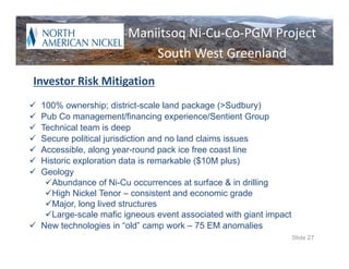 World Class Nickel
               Maniitsoq Ni‐Cu‐Co‐PGM Project
               Potential
                   South West Greenland
Investor Risk Mitigation
 100% ownership; district-scale land package (>Sudbury)
 Pub Co management/financing experience/Sentient Group
 Technical team is deep
 Secure political jurisdiction and no land claims issues
 Accessible, along year-round pack ice free coast line
 Historic exploration data is remarkable ($10M plus)
 Geology
   Abundance of Ni-Cu occurrences at surface & in drilling
   High Nickel Tenor – consistent and economic grade
   Major, long lived structures
   Large-scale mafic igneous event associated with giant impact
 New technologies in “old” camp work – 75 EM anomalies
                                                                   Slide 27
 