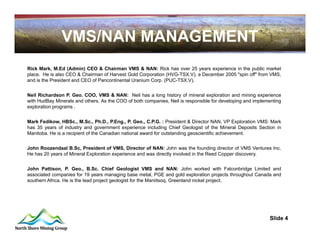VMS/NAN MANAGEMENT
Rick Mark, M.Ed (Admin) CEO & Chairman VMS & NAN: Rick has over 25 years experience in the public market
place. He is also CEO & Chairman of Harvest Gold Corporation (HVG-TSX.V), a December 2005 "spin off" from VMS,
and is the President and CEO of Pancontinental Uranium Corp. (PUC-TSX.V).


Neil Richardson P. Geo. COO, VMS & NAN: Neil has a long history of mineral exploration and mining experience
with HudBay Minerals and others. As the COO of both companies, Neil is responsible for developing and implementing
exploration programs .


Mark Fedikow, HBSc., M.Sc., Ph.D., P.Eng., P. Geo., C.P.G. : President & Director NAN, VP Exploration VMS: Mark
has 35 years of industry and government experience including Chief Geologist of the Mineral Deposits Section in
Manitoba. He is a recipient of the Canadian national award for outstanding geoscientific achievement.


John Roozendaal B.Sc, President of VMS, Director of NAN: John was the founding director of VMS Ventures Inc.
He has 20 years of Mineral Exploration experience and was directly involved in the Reed Copper discovery.


John Pattison, P. Geo., B.Sc. Chief Geologist VMS and NAN: John worked with Falconbridge Limited and
associated companies for 19 years managing base metal, PGE and gold exploration projects throughout Canada and
southern Africa. He is the lead project geologist for the Maniitsoq, Greenland nickel project.




                                                                                                            Slide 4
                                                                                         4
 