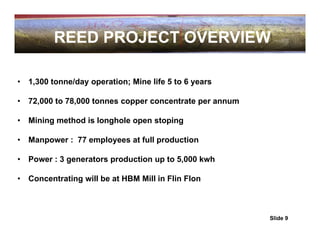REED PROJECT OVERVIEW

•   1,300 tonne/day operation; Mine life 5 to 6 years

•   72,000 to 78,000 tonnes copper concentrate per annum

•   Mining method is longhole open stoping

•   Manpower : 77 employees at full production

•   Power : 3 generators production up to 5,000 kwh

•   Concentrating will be at HBM Mill in Flin Flon



                                                           Slide 9
 