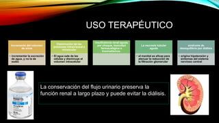 USO TERAPÉUTICO
Incremento del volumen
de orina
• incrementar la excreción
de agua, y no la de
sodio
Disminución de las
presiones intracraneal e
intraocular
• El agua sale de las
células y disminuye el
volumen intracelular
insuficiencia renal aguda
por choque, toxicidad
farmacológica o
traumatismos.
La necrosis tubular
aguda
• el manitol es eficaz para
atenuar la reducción de
la filtración glomerular
síndrome de
desequilibrio por diálisis
• origina hipotensión y
síntomas del sistema
nervioso central
La conservación del flujo urinario preserva la
función renal a largo plazo y puede evitar la diálisis.
 