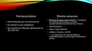 Farmacocinética
• Administrarse por vía intravenosa
• El manitol no se metaboliza
• Se excreta por filtración glomerular en
30 a 60 min
Efectos adversos:
• Exceso de agua extra celular  complica
la insuficiencia cardiaca y puede
ocasionaredema pulmonar muy intenso.
• Deshidratacion
• Hipo e hipernatremia.
• cefalea, náusea y vómito.
• CI: en personas con anuria debida a
nefropatía grave y hemorragia intracraneal
activa.
 