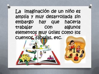 La imaginación de un niño es
amplia y muy desarrollada sin
embargo hay que hacerla
trabajar con algunos
elementos muy útiles como los
cuentos, fabulas, etc.
