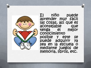El niño puede
aprender muy fácil
las cosas, así que es
aconsejable que
tenga el mejor
conocimiento
posible y este se
puede adquirir ya
sea en la escuela o
mediante juegos de
memoria, libros, etc.