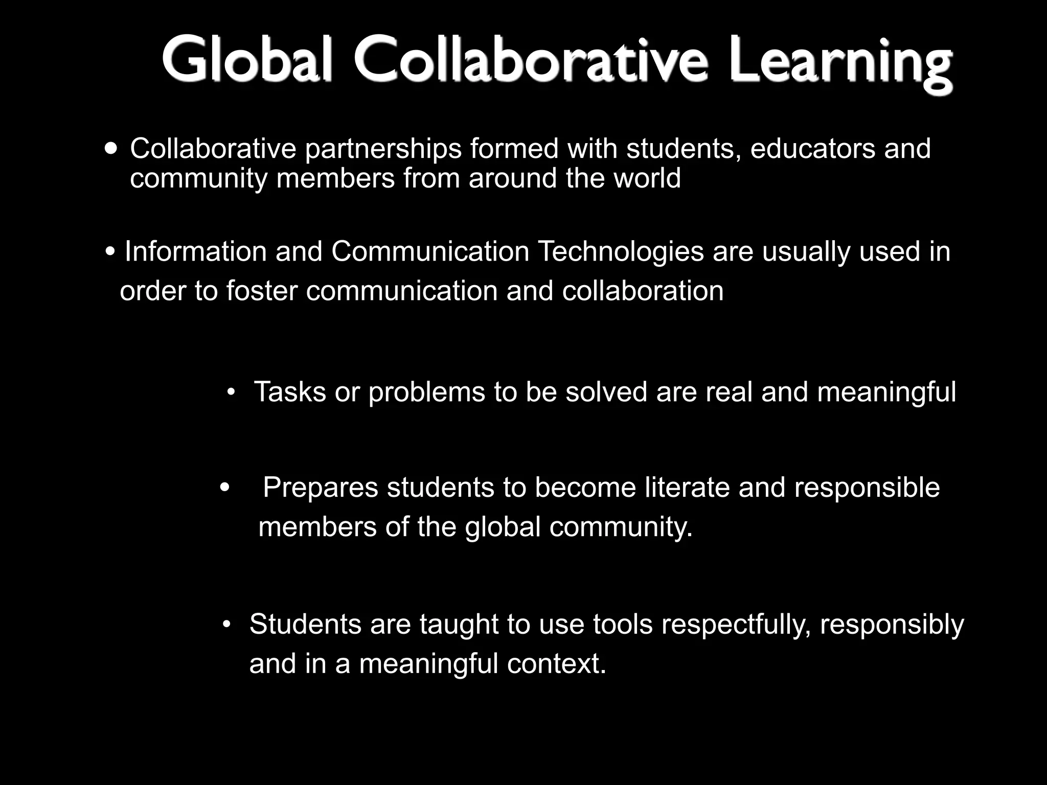 Global Collaborative Learning
formed with students,
• Collaborative partnerships around the world educators and
community members from

• Information and Communication Technologies are usually used in
order to foster communication and collaboration
• Tasks or problems to be solved are real and meaningful

•

Prepares students to become literate and responsible
members of the global community.

• Students are taught to use tools respectfully, responsibly
• and in a meaningful context.

 