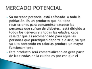 Su mercado potencial está enfocado  a toda la población. Es un producto que no tiene restricciones para consumirse excepto las personas que sufran de diabetes,  está dirigido a todos los géneros y a todas las edades, cabe resaltar que es recomendado para aquellas personas que practiquen deporte a diario, ya que su alto contenido en calorías produce un mayor funcionamiento.Este producto será comercializado en gran parte de las tiendas de la ciudad es por eso que elMERCADO POTENCIAL
