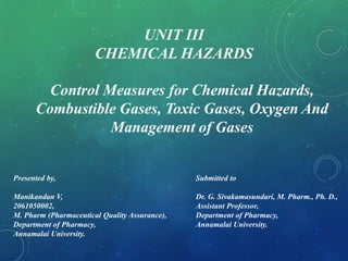 Presented by,
Manikandan V,
2061050002,
M. Pharm (Pharmaceutical Quality Assurance),
Department of Pharmacy,
Annamalai University.
Submitted to
Dr. G. Sivakamasundari, M. Pharm., Ph. D.,
Assistant Professor,
Department of Pharmacy,
Annamalai University.
UNIT III
CHEMICAL HAZARDS
Control Measures for Chemical Hazards,
Combustible Gases, Toxic Gases, Oxygen And
Management of Gases
 