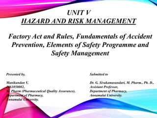 Presented by,
Manikandan V,
2061050002,
M. Pharm (Pharmaceutical Quality Assurance),
Department of Pharmacy,
Annamalai University.
Submitted to
Dr. G. Sivakamasundari, M. Pharm., Ph. D.,
Assistant Professor,
Department of Pharmacy,
Annamalai University.
UNIT V
HAZARD AND RISK MANAGEMENT
Factory Act and Rules, Fundamentals of Accident
Prevention, Elements of Safety Programme and
Safety Management
 