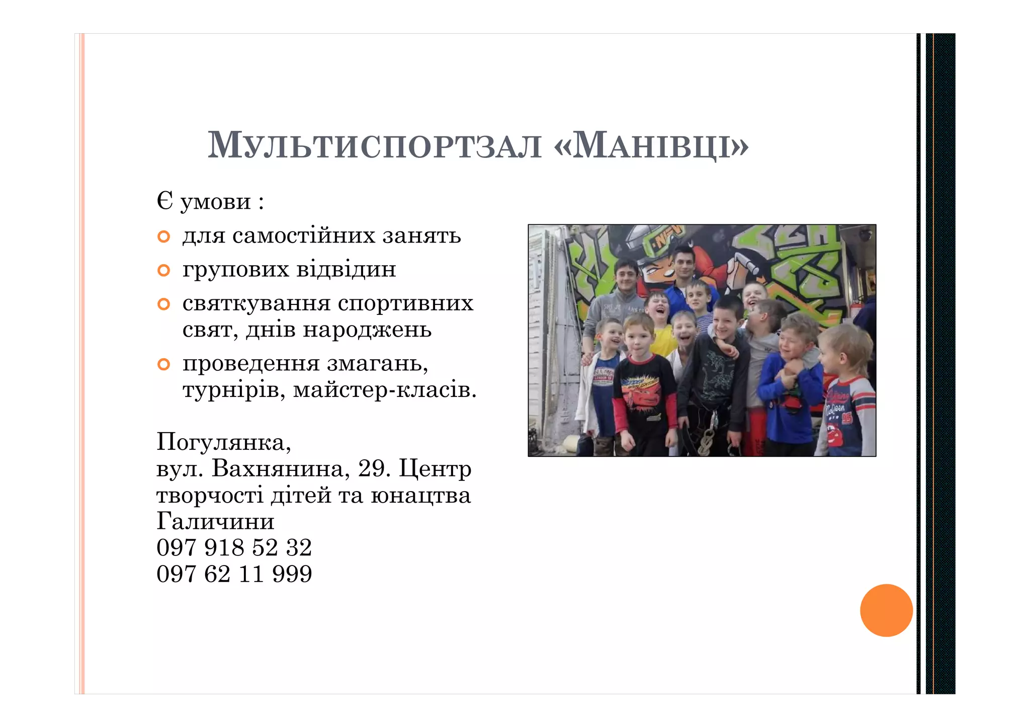 МУЛЬТИСПОРТЗАЛ «МАНІВЦІ»
Є умови :
 для самостійних занять
 групових відвідин
 святкування спортивних
свят, днів народжень
 проведення змагань,
турнірів, майстер-класів.
Погулянка,
вул. Вахнянина, 29. Центр
творчості дітей та юнацтва
Галичини
097 918 52 32
097 62 11 999
 