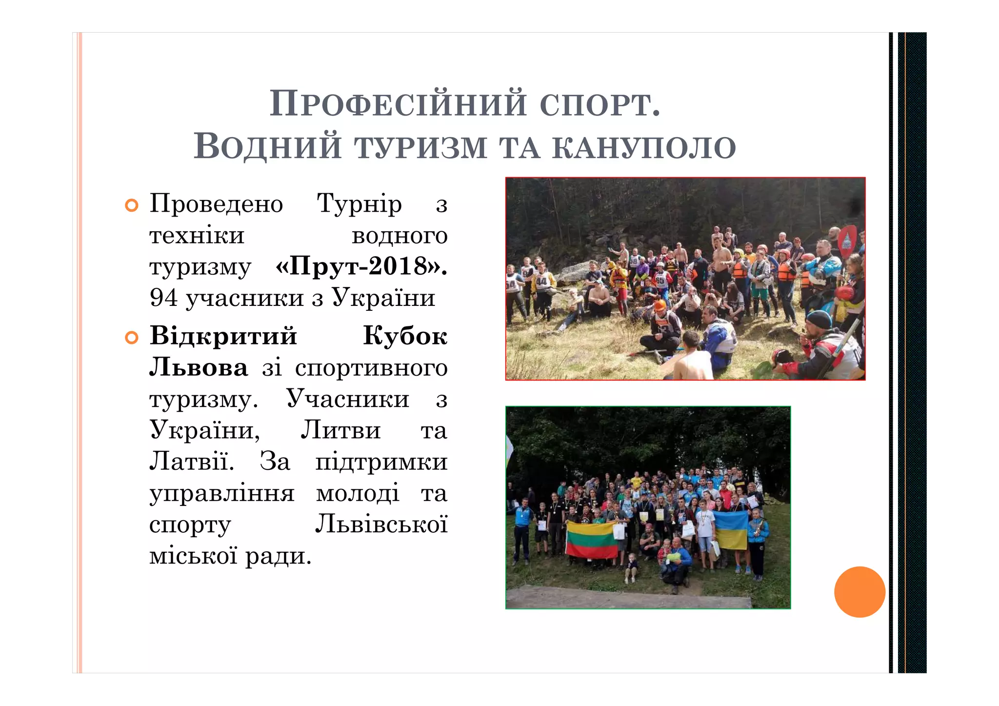 ПРОФЕСІЙНИЙ СПОРТ.
ВОДНИЙ ТУРИЗМ ТА КАНУПОЛО
 Проведено Турнір з
техніки водного
туризму «Прут-2018».
94 учасники з України
 Відкритий Кубок
Львова зі спортивного
туризму. Учасники з
України, Литви та
Латвії. За підтримки
управління молоді та
спорту Львівської
міської ради.
 