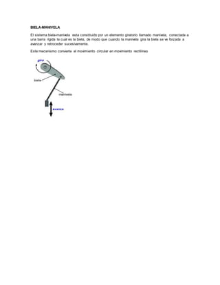 BIELA-MANIVELA
El sistema biela-manivela esta constituido por un elemento giratorio llamado manivela, conectada a
una barra rígida la cual es la biela, de modo que cuando la manivela gira la biela se ve forzada a
avanzar y retroceder sucesivamente.
Este mecanismo convierte el movimiento circular en movimiento rectilíneo
 