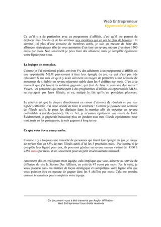 Web Entrepreneur
                                                                Opportunité d’affaire

Ce qu’il y a de particulier avec ce programme d’affiliés, c’est qu’il me permet de
déplacer mes filleuls et de les attribuer aux membres qui en ont le plus de besoins. Et
comme j’ai plus d’une centaine de membres actifs, je suis en mesure de faire des
alliances stratégiques afin de vous permettre d’en tirer un revenu moyen d’environ 1500
euros par mois. Non seulement je peux faire des alliances, mais je complète également
votre lignée pour vous.


La logique de mon plan.
Comme je l’ai mentionné plutôt, environ 5% des adhérents à un programme d’affiliés ou
une opportunité MLM parviennent à tirer leur épingle du jeu, ce qui n’est pas très
reluisant! Je me suis dit qu’il y avait sûrement un moyen de permettre à une centaine de
personnes de s’établir un revenu récurrent stable dans les 4 chiffres par mois. C’est à ce
moment que j’ai trouvé la solution gagnante, qui était de faire le contraire des autres !
Voyez, les personnes qui participent à des programmes d’affiliés ou opportunités MLM,
ne partagent pas leurs filleuls, et ce, malgré le fait qu’ils en possèdent plusieurs.


Le résultat est que la plupart abandonnent en raison d’absence de résultats et que leur
lignée s’affaiblit. J’ai donc décidé de faire le contraire ! Comme je possède une centaine
de filleuls actifs, je peux les déplacer dans la matrice afin de procurer un revenu
confortable à ma descendance. De ce fait, je m’assure également une entrée de fond.
Évidemment, je gagnerais beaucoup plus en gardant tous mes filleuls égoïstement pour
moi, mais en les partageants, je suis gagnant à long terme.


Ce que vous devez comprendre.


Comme il y a toujours une minorité de personnes qui tirent leur épingle du jeu, je risque
de perdre plus de 85% de mes filleuls actifs d’ici les 3 prochains mois. Par contre, si je
complète leur lignée pour eux, ils pourront générer un revenu moyen variant de 1500 à
2250 euros par mois, et ce, seulement pour un petit investissement mensuel.


Autrement dit, en rejoignant mon équipe, cela implique que vous adhérez au service de
diffusion du site la Station Des Affaires, au coût de 47 euros par mois. Par la suite, je
vous placerai dans ma matrice de façon stratégique et compléterai votre lignée afin que
vous puissiez être en mesure de gagner dans les 4 chiffres par mois. Cela me prendra
environ 6 semaines pour compléter votre équipe.




___________________________________________________________________________

                   Ce document vous a été transmis par Anglo- Affiliation
                          Web Entrepreneur tous droits réservés
 