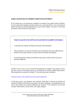 Web Entrepreneur
                                                                  Opportunité d’affaire


Joseph, comment peux-tu compléter la lignée de tous tes filleuls ?


Il est évident que je ne pourrai pas compléter les équipes d’un nombre infini de filleuls.
C’est la raison pour laquelle je prends contact avec vous aujourd’hui. Avec le nombre de
filleuls actifs que je possède présentement, je peux bâtir l’équipe d’environ 75 nouvelles
personnes, dont vous pouvez faire partie.




     Voyons ce que j’ai à mon actif et qui me permettra de compléter votre équipe :



-    Je possède une centaine de filleuls actifs prêts à être distribués.


-    Mes promotions en cours me fournissent une trentaine de nouveaux adhérents par
    semaine, dont je peux allouer à ma guise afin de compléter des équipes.


-   Je possède plusieurs fichiers de diffusions que je peux utiliser afin de trouver de
    nouveaux adhérents.




Comme vous le voyez, je suis vraiment bien équipé pour compléter votre équipe. Encore
une fois, je tiens à vous préciser que je ne peux fournir un nombre indéfini de personnes.
Mon programme me permet d’accepter 75 nouvelles personnes seulement.


J’aimerais attirer votre attention sur deux points importants :


Le fait que je peux vous proposer cette solution, réside dans le fait que je possède une
centaine de filleuls actifs dont je peux placer de façon stratégique, mais également que je
reçois une trentaine de nouveaux adhérents par semaine. C’est vraiment la clé de mon
concept ! Rien de plus, rien de moins, une simple logique!


___________________________________________________________________________

                   Ce document vous a été transmis par Anglo- Affiliation
                          Web Entrepreneur tous droits réservés
 