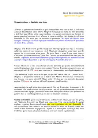 Web Entrepreneur
                                                                  Opportunité d’affaire

Un système juste et équitable pour tous.



Afin que le système fonctionne bien et qu’il soit équitable pour vous et moi, je dois vous
demande de contribuer à mes efforts. Malgré le fait que je suis l’une des rares personnes
à distribuer des filleuls actifs à ces membres, vous devez comprendre que l’argent ne
pousse pas dans les arbres, donc, afin que je puisse compléter votre équipe, je vais vous
demander de faire votre part en parrainant 6 personnes. Ne soyez pas inquiet, dans
quelques instants je vais vous expliquer comment vous pourrez trouver ces 6 personnes
en moins d’une semaine.


De plus, afin de m’assurer que le concept soit bénéfique pour tous mes 75 nouveaux
adhérents, même si vous n’avez pas vos 6 filleuls, je vais égaliser votre lignée avec le
nombre de personnes que vous aurez. De cette façon et selon le cas, vous pourrez
d’atteindre quelques centaines d’euros dans l’attente que vous complétiez votre part du
marché. Cependant, vous devez comprendre que je donnerai priorité aux membres qui ont
accompli leur part du contrat, se qui me semble juste et équitable pour tous !


Chaque filleul que je vais vous allouer sera une personne que j’aurai personnellement
contactée et qui aura bien compris mon concept. Chacune de ces personnes représente un
revenu potentiel de 150 euros pour vous, car je vais compléter leurs lignées également.

Vous recevrez 6 filleuls actifs de ma part, ce qui vous fera un total de 12 filleuls actifs.
De plus, le programme d’affiliés de la Station Des Affaires doublera vos commissions
une fois que vous aurez atteint 15 filleuls actifs. C’est ce qui vous permettra de gagner
environ 2250 euros par mois, en référant 3 personnes supplémentaire.


Autrement dit, la seule chose dont vous aurez à faire est de parrainer 6 personnes et de
me laisser faire tout le reste du travail pour vous. Une fois que vous avez vos 6 personnes
actives dans votre équipe, j’ajusterai la matrice en conséquence afin de vous permettre de
générer dans le 4 chiffres par mois, et ce, dans un délai de 6 semaines.


Gardez en mémoire       que si vous n’arrivez pas à obtenir vos 6 filleuls, ce n’est pas grave,
car j’égaliserai le nombre de filleuls que vous avez. Cela vous permettra de gagner
quelques centaines d’euros dans l’attente que vous remplissiez votre part du marché. Je
suis persuadé que vous trouverez ma solution géniale! Le secret est de venir en aide aux
autres en leur permettant de gagner de l’argent, et la raison pour laquelle je peux vous
l’offrir est que je reçois un certain nombre de nouveaux inscrits régulièrement.


___________________________________________________________________________

                    Ce document vous a été transmis par Anglo- Affiliation
                           Web Entrepreneur tous droits réservés
 