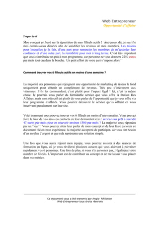 Web Entrepreneur
                                                                Opportunité d’affaire

Important
Mon concept est basé sur la répartition de mes filleuls actifs ! Autrement dit, je sacrifie
mes commissions directes afin de solidifier les revenus de mes membres. Les raisons
pour lesquelles je le fais, d’une part pour remercier les membres de m’accorder leur
confiance et d’une autre part, la rentabilité pour moi à long terme. C’est très important
que vous contribuiez un peu à mon programme, car personne ne vous donnera 2250 euros
par mois tout cru dans la bouche. Un petit effort de votre part s’impose alors !


Comment trouver vos 6 filleuls actifs en moins d’une semaine ?



La majorité des personnes qui rejoignent une opportunité de marketing de réseau le fond
uniquement pour obtenir un complément de revenus. Très peu s’intéressent aux
vitamines. S’ils les commandent, c’est plutôt pour l’aspect légal ! Ici, c’est la même
chose. Je pourrais vous parler du formidable service que vous offre la Station Des
Affaires, mais mon objectif est plutôt de vous parler de l’opportunité que je vous offre via
leur programme d’affiliés. Vous pourrez découvrir le service qu’ils offrent en vous
inscrivant gratuitement sur leur site.


Voici comment vous pouvez trouver vos 6 filleuls en moins d’une semaine. Vous pouvez
faire le tour de vos amis ou contacts en leur demandant ceci : seriez-vous prêt à investir
47 euros par mois pour en recevoir environ 1500 par mois ? La majorité vous répondra
par un ‘’oui’’. Vous pourrez alors leur parler de mon concept et de leur faire parvenir ce
document. Selon mon expérience, la majorité acceptera de participer, car tous ont besoin
d’un surplus d’argent et que cela représente une solution simple.


Une fois que vous aurez rejoint mon équipe, vous pourrez assister à des séances de
formation en ligne, où je vous révélerai plusieurs astuces qui vous aideront à parrainer
rapidement vos 6 personnes. Une fois de plus, si vous n’y parvenez pas, j’égaliserai votre
nombre de filleuls. L’important est de contribuer au concept et de me laisser vous placer
dans ma matrice.




___________________________________________________________________________

                   Ce document vous a été transmis par Anglo- Affiliation
                          Web Entrepreneur tous droits réservés
 