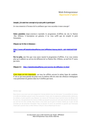 Web Entrepreneur
                                                                                  Opportunité d’affaire


Joseph, j’ai saisi ton concept et je suis prêt à participer!

Je vous remercie à l'avance de la confiance que vous accordez à mon concept !



Votre première  étape consiste à rejoindre le programme d’affiliés du site la Station
 Des Affaires. L’inscription est gratuite, il ne vous suffit que de remplir le petit
formulaire.


Cliquez sur le lien ci-dessous :


http://www.aff.lastationdesaffaires.com/affiliates/signup.php?a_aid=4e0c5e57169
58


Par la suite, une fois que vous aurez rejoint le programme d’affiliés, il ne vous restera
plus qu’à adhérer au service de diffusion de La Station Des Affaires, au tarif de 47 euros
par mois.


Cliquez ici : http://lastationdesaffaires.com/service-de-diffusion-11.html




Cette étape est très importante, car tous les affiliés suivent la même ligne de conduite.
C’est ce qui nous permet de jouer avec la matrice afin de créer des alliances stratégiques
vous permettant de générer dans les 4 chiffres par mois.




Mention Légal

Nous tenons à vous aviser que notre programme n'est pas destiné à tous les internautes ! Les possibilités de revenus
et le délai de réalisation peuvent varier d'une personne à l'autre selon les expériences professionnelles antérieures,
les contacts, et votre capacité à vous dépasser. Les revenus de l’internaute moyen tournent autour de 100 par mois
En aucun cas, nous garantissons les revenus et délais que peuvent vous procurer notre plan d'action dû à des facteurs
qui sont hors de notre contrôle. Nous tenons à vous aviser que les gains et revenus réalisés par ce plan ont été
accomplis par des personnes d'exception. Nous ne pouvons en aucun cas promettre ou garantir que l'internaute
moyen peut y parvenir dans un délai inférieur à 30 jours. Cela ne dépend que de vous !



___________________________________________________________________________

                         Ce document vous a été transmis par Anglo- Affiliation
                                Web Entrepreneur tous droits réservés
 
