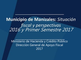 Municipio de Manizales: Situación
fiscal y perspectivas
2016 y Primer Semestre 2017
Ministerio de Hacienda y Crédito Público
Dirección General de Apoyo Fiscal
2017
 