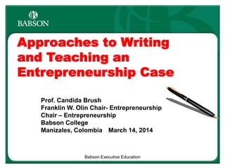 Approaches to Writing
and Teaching an
Entrepreneurship Case
Prof. Candida Brush
Franklin W. Olin Chair- Entrepreneurship
Chair – Entrepreneurship
Babson College
Manizales, Colombia March 14, 2014
Babson Executive Education
 
