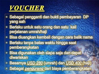 VOUCHERSebagaipenggantidan bukti pembayaran  DP yang sahBerlakuuntuksatuorangdansatu  kali  perjalananumrah/hajiBisadiuangkan kembali dengan cara balik namaBerlakutanpabataswaktuhingga saat pemberangkatanBisadigunakanolehsiapasaja dan dapat diwariskanBesarnyaUSD 280 (umrah) danUSD 400 (haji) Sebagaipengurangdaribiayapemberangkatan